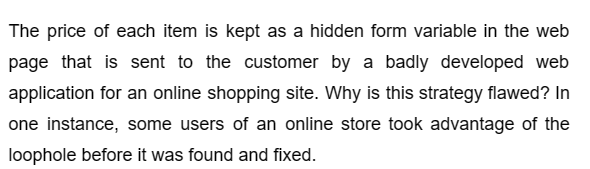 The price of each item is kept as a hidden form variable in the web
page that is sent to the customer by a badly developed web
application for an online shopping site. Why is this strategy flawed? In
one instance, some users of an online store took advantage of the
loophole before it was found and fixed.