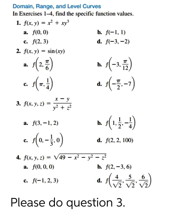 Domain, Range, and Level Curves
In Exercises 1-4, find the specific function values.
1. f(x, y) = x² + xy
%3D
а. f(0, 0)
b. f(-1, 1)
с. f(2, 3)
d. f(-3, –2)
2. f(x, y) = sin (xy)
- (2=)
TT
а.
b.
a. 1(-3-1)
с.
х — у
3. f(x, y, z) =
y² + z
а. f(3, —1, 2)
b.
d. f(2, 2, 100)
с.
4. f(x, y, z) = V49 – x² – y² – z?
%3D
а. f(0, 0, 0)
b. f(2, –3, 6)
4
5
6
с. f(-1, 2, 3)
d.
Please do question 3.
