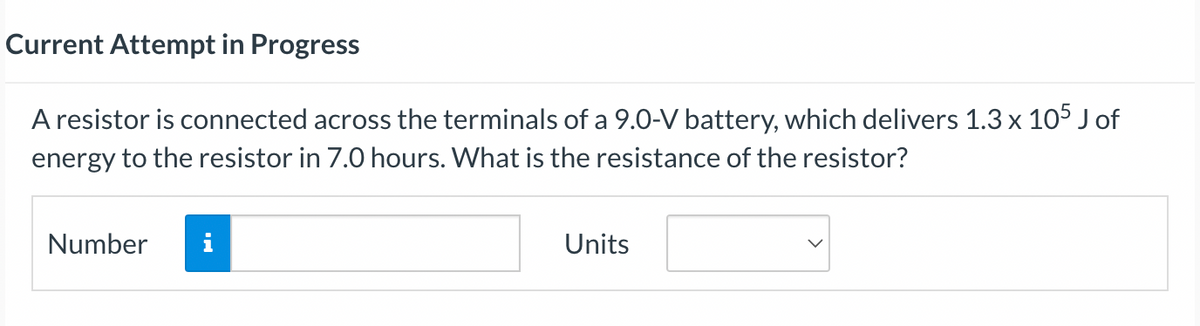 Current Attempt in Progress
A resistor is connected across the terminals of a 9.0-V battery, which delivers 1.3 x 105 J of
energy to the resistor in 7.0 hours. What is the resistance of the resistor?
Number
Units