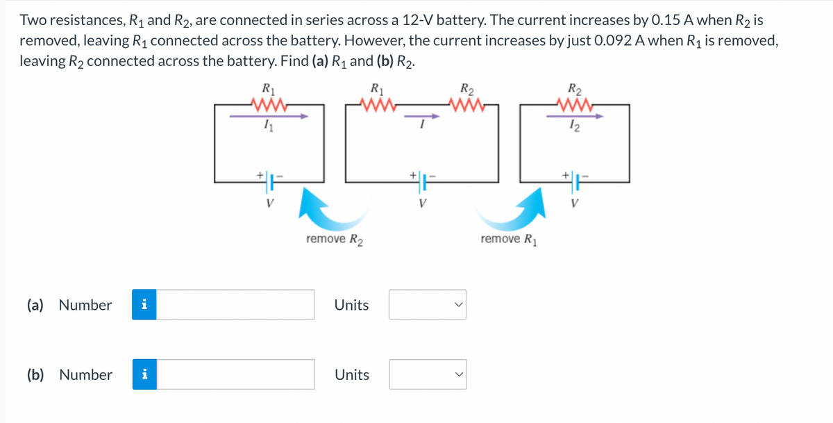 Two resistances, R₁ and R₂, are connected in series across a 12-V battery. The current increases by 0.15 A when R₂ is
removed, leaving R₁ connected across the battery. However, the current increases by just 0.092 A when R₁ is removed,
leaving R₂ connected across the battery. Find (a) R₁ and (b) R₂.
R₁
(a) Number i
(b) Number
R₁
ww
11
remove R₂
Units
Units
R2
remove R₁
R₂
ww
12