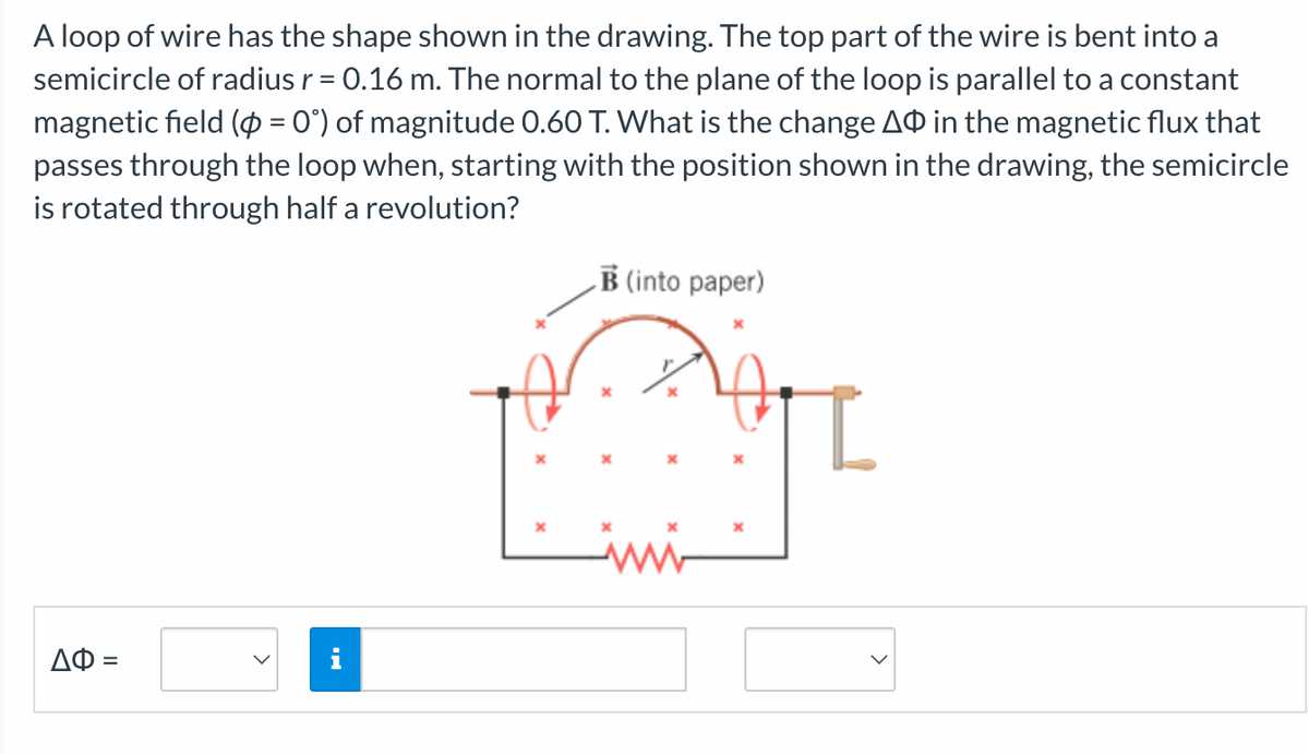 A loop of wire has the shape shown in the drawing. The top part of the wire is bent into a
semicircle of radius r = 0.16 m. The normal to the plane of the loop is parallel to a constant
magnetic field (p = 0°) of magnitude 0.60 T. What is the change AO in the magnetic flux that
passes through the loop when, starting with the position shown in the drawing, the semicircle
is rotated through half a revolution?
ΔΦ =
B (into paper)
A
I