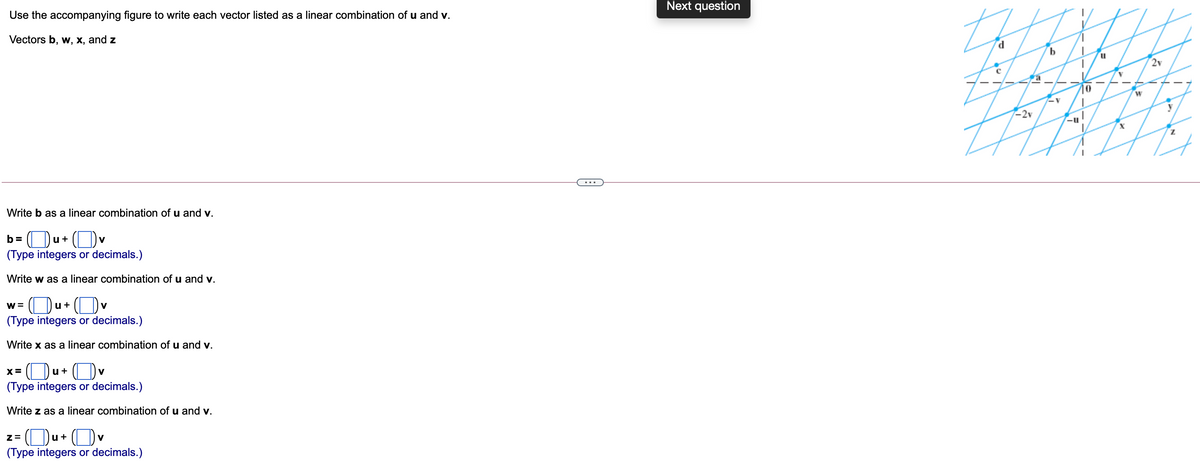 Next question
th
Use the accompanying figure to write each vector listed as a linear combination of u and v.
Vectors b, w, x, and z
2v
Fa
-2v
Write b as a linear combination of u and v.
b= Ou+ (Ov
V
(Type integers or decimals.)
Write w as a linear combination of u and v.
Ou+ (D
(Type integers or decimals.)
w =
V
Write x as a linear combination of u and v.
u+
V
(Type integers or decimals.)
Write z as a linear combination of u and v.
z= (Ou+ (Ov
(Type integers or decimals.)
