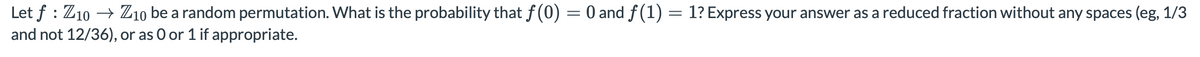 Let f : Z10 → Z10 be a random permutation. What is the probability that f(0) = 0 and f(1) = 1? Express your answer as a reduced fraction without any spaces (eg, 1/3
and not 12/36), or as O or 1 if appropriate.
