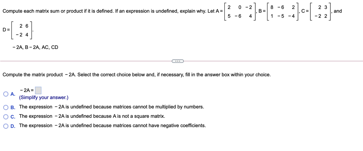 2
Compute each matrix sum or product if it is defined. If an expression is undefined, explain why. Let A =
- 2
8 - 6
2 3
B =
C =
and
5 -6
4
1
5 - 4
-2 2
2 6
D=
-2 4
- 2A, В - 2A, АС, CD
Compute the matrix product – 2A. Select the correct choice below and, if necessary, fill in the answer box within your choice.
- 2A =
A.
(Simplify your answer.)
O B. The expression - 2A is undefined because matrices cannot be multiplied by numbers.
C. The expression - 2A is undefined because A is not a square matrix.
D. The expression - 2A is undefined because matrices cannot have negative coefficients.
