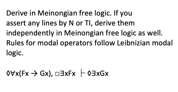 Derive in Meinongian free logic. If you
assert any lines by N or TI, derive them
independently in Meinongian free logic as well.
Rules for modal operators follow Leibnizian modal
logic.
OVx(Fx > Gx), 03XFX F03×GX
