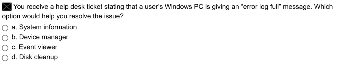 You receive a help desk ticket stating that a user's Windows PC is giving an "error log full" message. Which
option would help you resolve the issue?
a. System information
b. Device manager
c. Event viewer
d. Disk cleanup