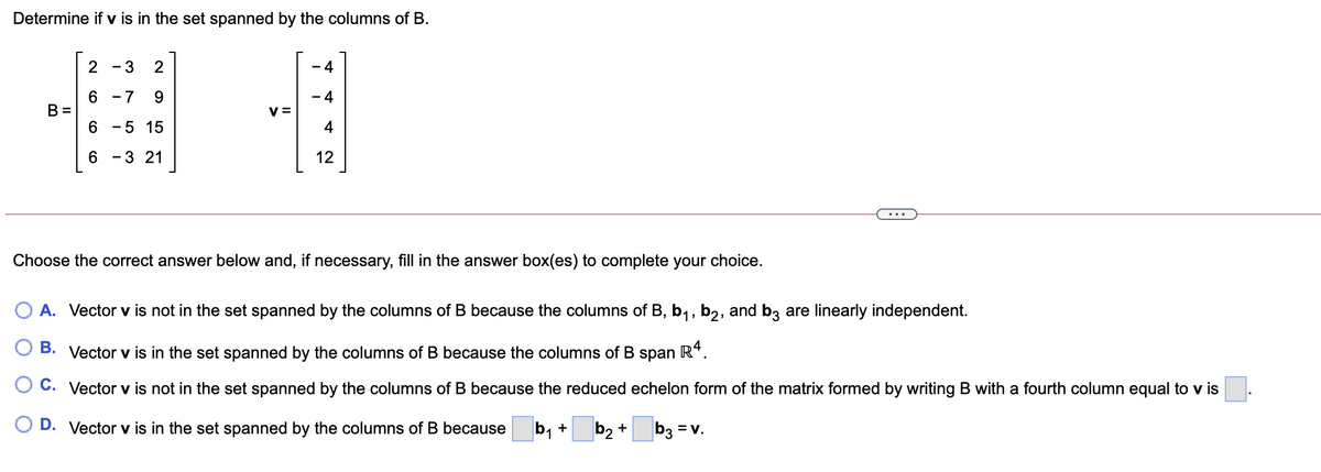 Determine if v is in the set spanned by the columns of B.
- 3
2
4
6 -7
9.
- 4
B =
V =
- 5 15
4
6 - 3 21
12
...
Choose the correct answer below and, if necessary, fill in the answer box(es) to complete your choice.
O A. Vector v is not in the set spanned by the columns of B because the columns of B, b1, b2, and b3 are linearly independent.
B. Vector v is in the set spanned by the columns of B because the columns of B span
R4.
O C. Vector v is not in the set spanned by the columns of B because the reduced echelon form of the matrix formed by writing B with a fourth column equal to v is
O D. Vector v is in the set spanned by the columns of B because
b, +
b2 *
b3 = v.
CO
