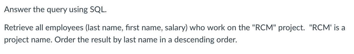 Answer the query using SQL.
Retrieve all employees (last name, first name, salary) who work on the "RCM" project. "RCM' is a
project name. Order the result by last name in a descending order.
