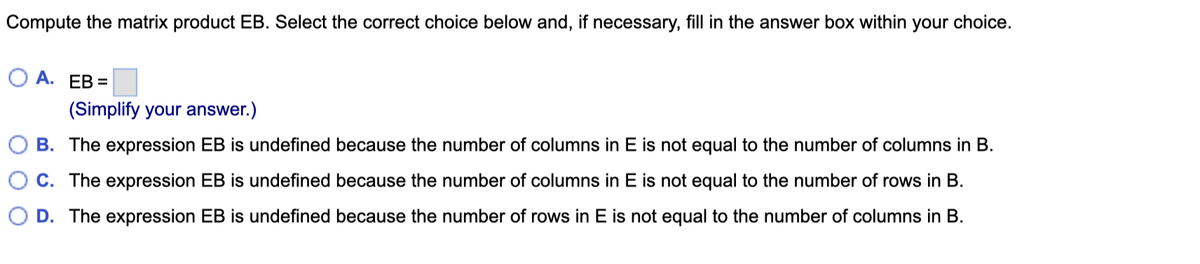 Compute the matrix product EB. Select the correct choice below and, if necessary, fill in the answer box within your choice.
O A. EB =
(Simplify your answer.)
B. The expression EB is undefined because the number of columns in E is not equal to the number of columns in B.
C. The expression EB is undefined because the number of columns in E is not equal to the number of rows in B.
D. The expression EB is undefined because the number of rows in E is not equal to the number of columns in B.
