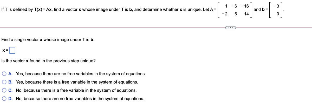 - 16
and b =
14
1 -6
- 3
-
If T is defined by T(x) = Ax, find a vector x whose image under T is b, and determine whether x is unique. Let A =
- 2
Find a single vector x whose image under T is b.
Is the vector x found in the previous step unique?
O A. Yes, because there are no free variables in the system of equations.
B. Yes, because there is a free variable in the system of equations.
C. No, because there is a free variable in the system of equations.
D. No, because there are no free variables in the system of equations.
