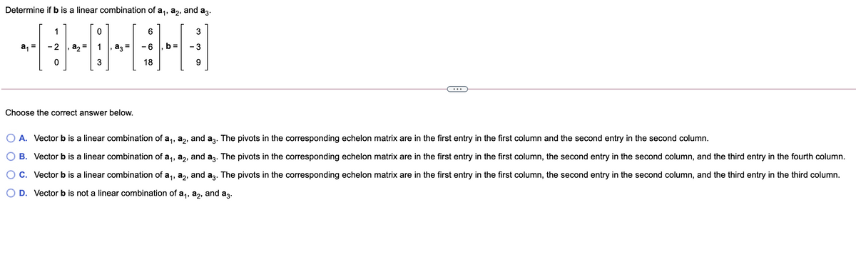 Determine if b is a linear combination of a,, a,, and a3.
1
a, =
- 2
a, =
b =
- 3
18
...
Choose the correct answer below.
O A. Vector b is a linear combination of a,, a,, and az. The pivots in the corresponding echelon matrix are in the first entry in the first column and the second entry in the second column.
B. Vector b is a linear combination of a,, a,, and az. The pivots in the corresponding echelon matrix are in the first entry in the first column, the second entry in the second column, and the third entry in the fourth column.
C. Vector b is a linear combination of a,, a,, and az. The pivots in the corresponding echelon matrix are in the first entry in the first column, the second entry in the second column, and the third entry in the third column.
O D. Vector b is not a linear combination of a,,
аз, and
