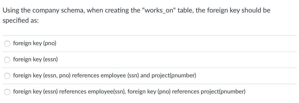 Using the company schema, when creating the "works_on" table, the foreign key should be
specified as:
foreign key (pno)
foreign key (essn)
foreign key (essn, pno) references employee (ssn) and project(pnumber)
foreign key (essn) references employee(ssn), foreign key (pno) references project(pnumber)
