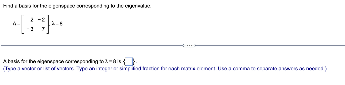 Find a basis for the eigenspace corresponding to the eigenvalue.
2 - 2
A = 8
7
A =
- 3
...
A basis for the eigenspace corresponding to 1 = 8 is { }.
(Type a vector or list of vectors. Type an integer or simplified fraction for each matrix element. Use a comma to separate answers as needed.)
