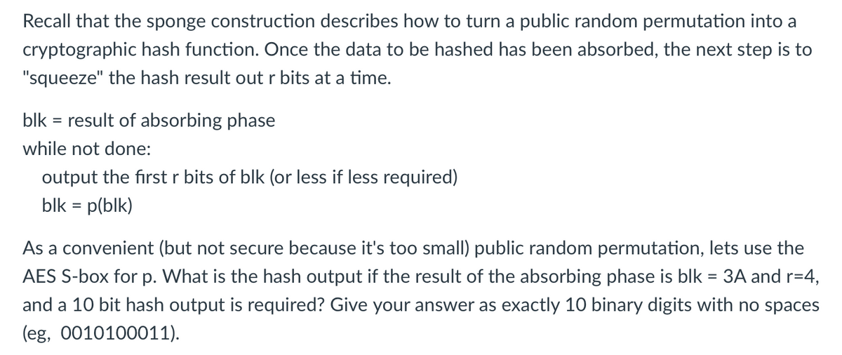 Recall that the sponge construction describes how to turn a public random permutation into a
cryptographic hash function. Once the data to be hashed has been absorbed, the next step is to
"squeeze" the hash result outr bits at a time.
blk = result of absorbing phase
while not done:
output the first r bits of blk (or less if less required)
blk = p(blk)
As a convenient (but not secure because it's too small) public random permutation, lets use the
AES S-box for p. What is the hash output if the result of the absorbing phase is blk = 3A and r=4,
and a 10 bit hash output is required? Give your answer as exactly 10 binary digits with no spaces
(eg, 0010100011).
