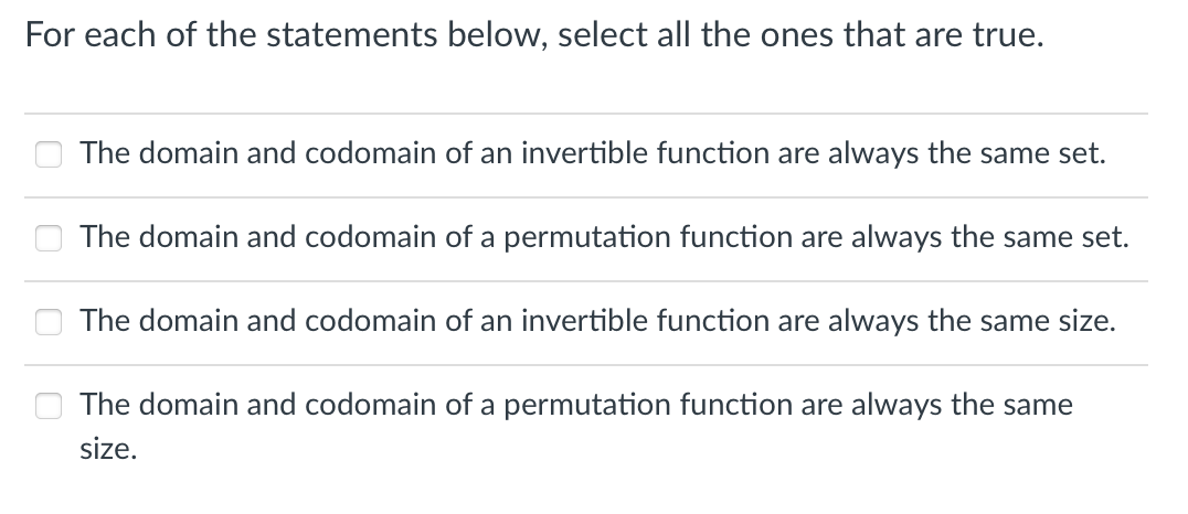 For each of the statements below, select all the ones that are true.
The domain and codomain of an invertible function are always the same set.
The domain and codomain of a permutation function are always the same set.
The domain and codomain of an invertible function are always the same size.
The domain and codomain of a permutation function are always the same
size.
