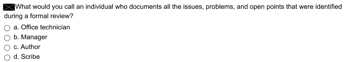 What would you call an individual who documents all the issues, problems, and open points that were identified
during a formal review?
a. Office technician
O b. Manager
c. Author
d. Scribe
