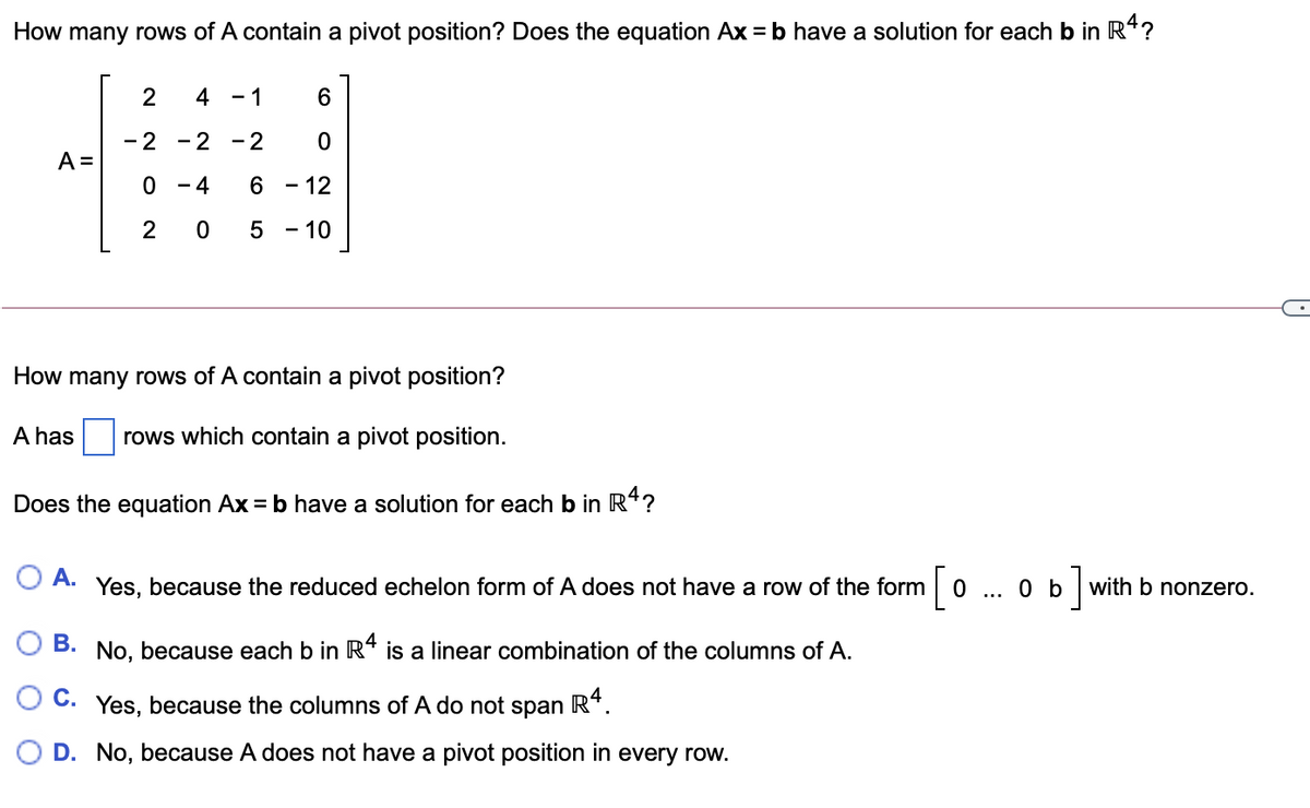 How many rows of A contain a pivot position? Does the equation Ax = b have a solution for each b in R*?
2
4
- 1
6.
-2 -2
- 2
A =
- 4
- 12
2
5 - 10
How many rows of A contain a pivot position?
has
rows which contain a pivot position.
Does the equation Ax = b have a solution for each b in R*?
O A. Yes, because the reduced echelon form of A does not have a row of the form
0 b
with b nonzero.
О В.
No, because each b in R* is a linear combination of the columns of A.
C. Yes, because the columns of A do not span
R*.
O D. No, because A does not have a pivot position in every row.
