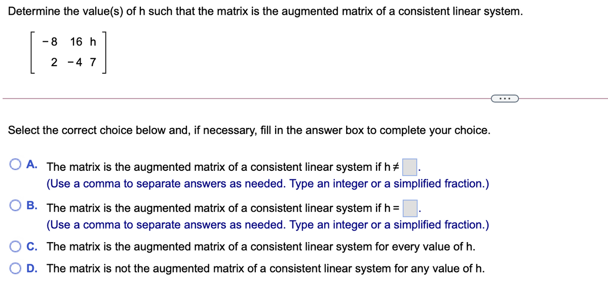 Determine the value(s) of h such that the matrix is the augmented matrix of a consistent linear system.
[:]
- 8
16 h
2 -4 7
Select the correct choice below and, if necessary, fill in the answer box to complete your choice.
A. The matrix is the augmented matrix of a consistent linear system if h+
(Use a comma to separate answers as needed. Type an integer or a simplified fraction.)
B. The matrix is the augmented matrix of a consistent linear system if h =
(Use a comma to separate answers as needed. Type an integer or a simplified fraction.)
C. The matrix is the augmented matrix of a consistent linear system for every value of h.
D. The matrix is not the augmented matrix of a consistent linear system for any value of h.
