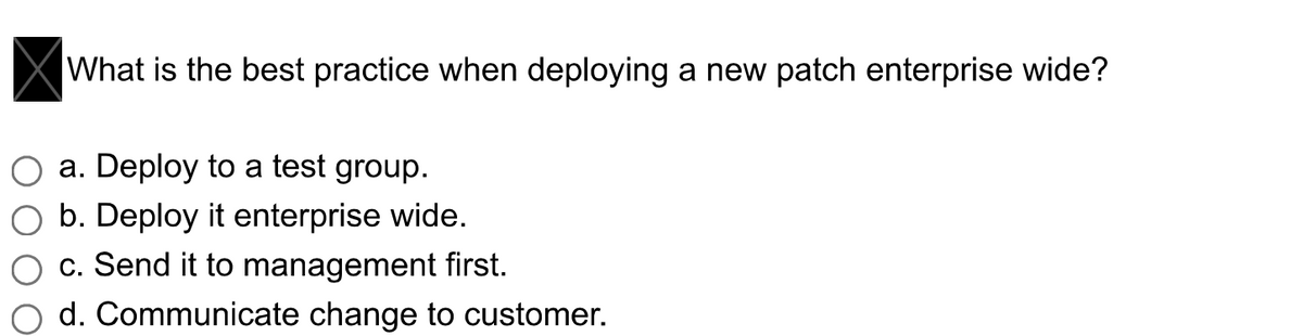 What is the best practice when deploying a new patch enterprise wide?
a. Deploy to a test group.
b. Deploy it enterprise wide.
c. Send it to management first.
d. Communicate change to customer.