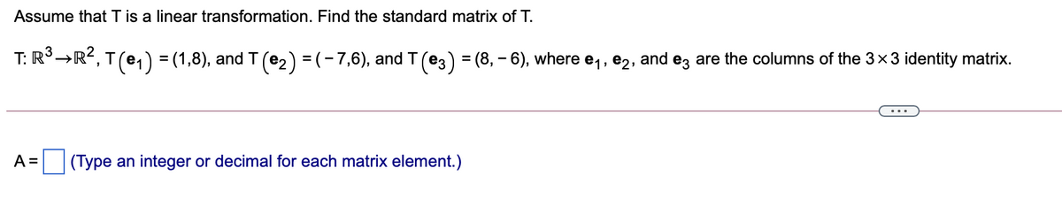 Assume that T is a linear transformation. Find the standard matrix of T.
T: R°→R?, T(e,) = (1,8), and T (e2) = (-7,6), and T(e3) = (8, - 6), where e,, e2, and ez are the columns of the 3x3 identity matrix.
%3D
A =
|(Type an integer or decimal for each matrix element.)

