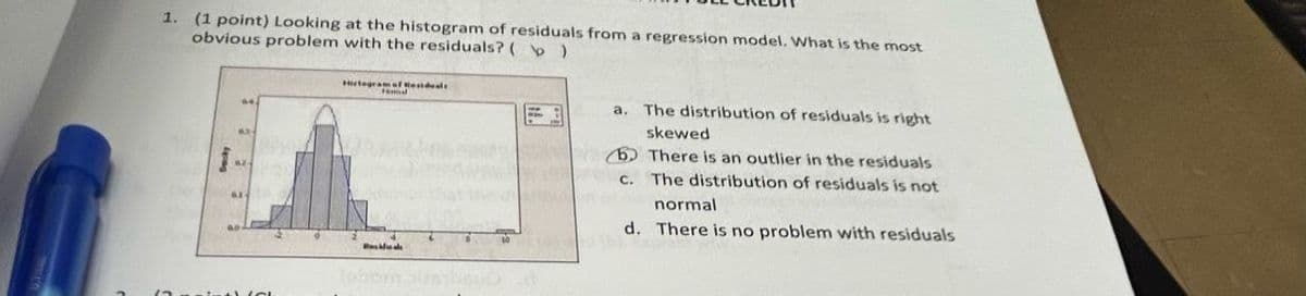 1. (1 point) Looking at the histogram of residuals from a regression model. What is the most
obvious problem with the residuals? ( )
Reseals
a. The distribution of residuals is right
skewed
There is an outlier in the residuals
c. The distribution of residuals is not
normal
d. There is no problem with residuals
Tabon