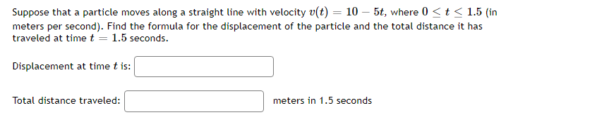 Suppose that a particle moves along a straight line with velocity v(t) = 105t, where 0 ≤ t ≤ 1.5 (in
meters per second). Find the formula for the displacement of the particle and the total distance it has
traveled at time t = 1.5 seconds.
Displacement at time t is:
Total distance traveled:
meters in 1.5 seconds