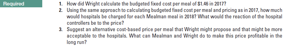 1. How did Wright calculate the budgeted fixed cost per meal of $1.46 in 2017?
2. Using the same approach to calculating budgeted fixed cost per meal and pricing as in 2017, how much
would hospitals be charged for each Mealman meal in 2018? What would the reaction of the hospital
controllers be to the price?
3. Suggest an alternative cost-based price per meal that Wright might propose and that might be more
Required
acceptable to the hospitals. What can Mealman and Wright do to make this price profitable in the
long run?
