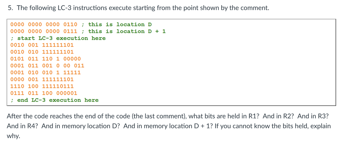 5. The following LC-3 instructions execute starting from the point shown by the comment.
0000 0000 0000 0110 ; this is location D
0000 0000 0000 0111 ; this is location D + 1
; start LC-3 execution here
0010 001 111111101
0010 010 111111101
0101 011 110 1 00000
0001 011 001 0 00 011
0001 010 010 1 11111
0000 001 111111101
1110 100 111110111
0111 011 100 000001
; end LC-3 execution here
After the code reaches the end of the code (the last comment), what bits are held in R1? And in R2? And in R3?
And in R4? And in memory location D? And in memory location D + 1? If you cannot know the bits held, explain
why.
