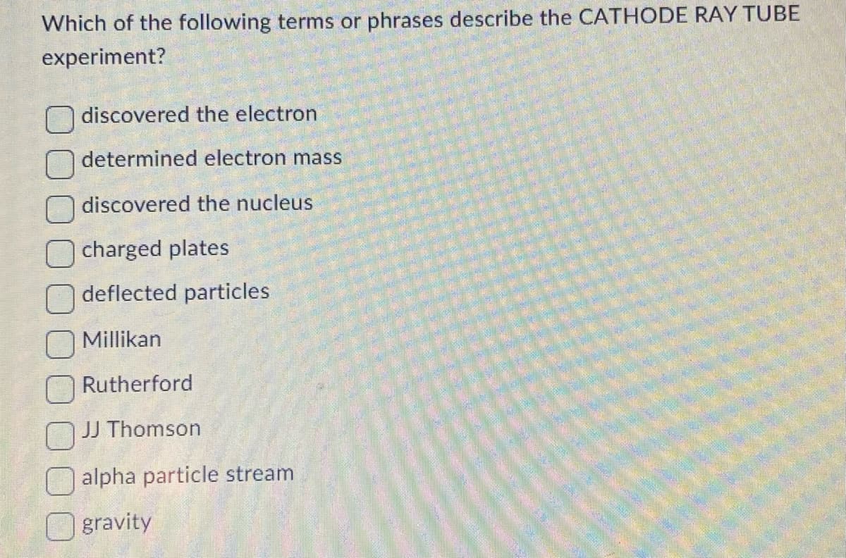 Which of the following terms or phrases describe the CATHODE RAY TUBE
experiment?
discovered the electron
determined electron mass
discovered the nucleus
charged plates
deflected particles
Millikan
Rutherford
JJ Thomson
alpha particle stream
gravity