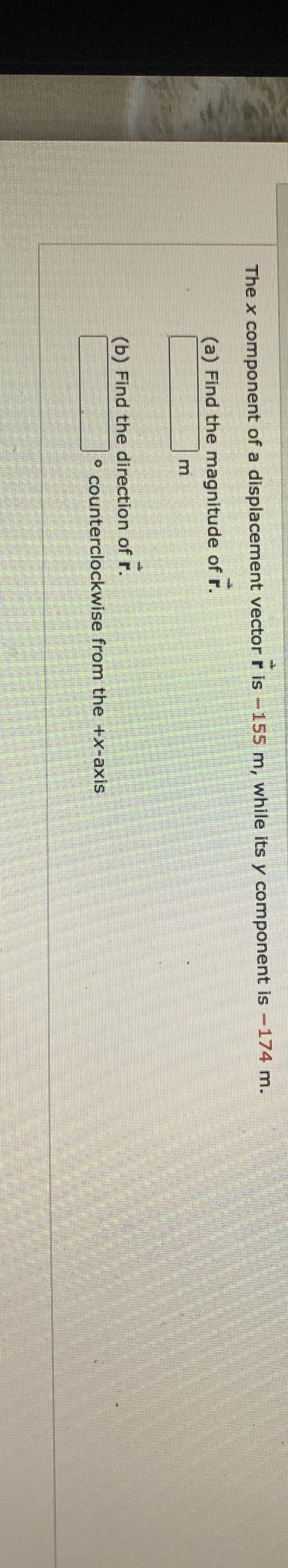 The x component of a displacement vector r is -155 m, while its y component is -174 m.
(a) Find the magnitude of r.
(b) Find the direction of r.
° counterclockwise from the +x-axis
