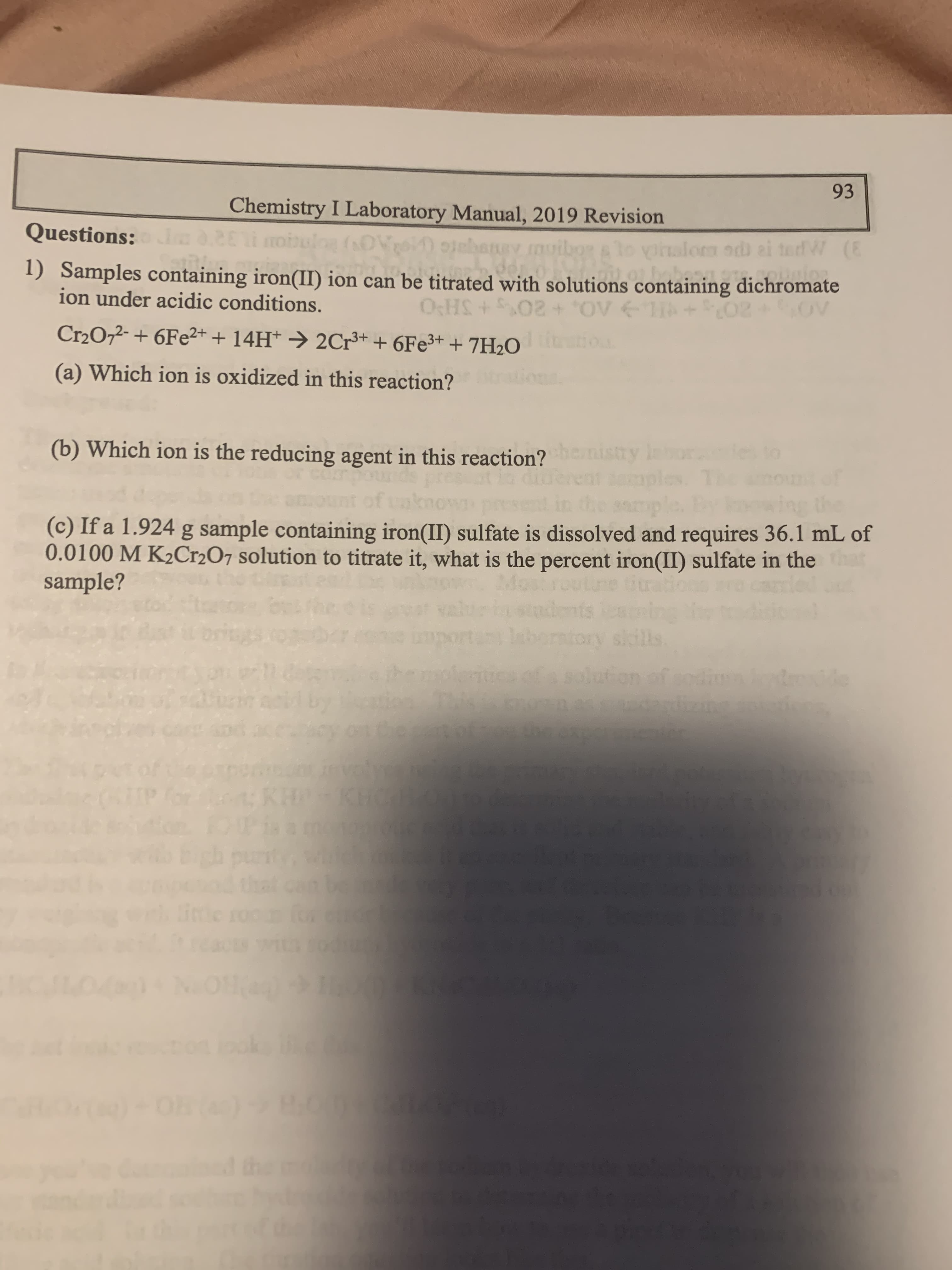 93
Chemistry I Laboratory Manual, 2019 Revision
Questions:
gy muibor alo vialom od
W (E
1) Samples containing iron(II) ion can be titrated with solutions containing dichromate
ion under acidic conditions.
OCHS
Cr2072- + 6Fe2+ + 14H* → 2Cr+ + 6Fe3+ + 7H2O
itio
(a) Which ion is oxidized in this reaction?
(b) Which ion is the reducing agent in this reaction? ry
nistry
ple.
(c) If a 1.924 g sample containing iron(II) sulfate is dissolved and requires 36.1 mL of
0.0100 M K2Cr2O7 solution to titrate it, what is the percent iron(II) sulfate in the at
sample?
routine tiration
de
enin
rntory skills
on of sodiu de
KH
ph pu
that
the
