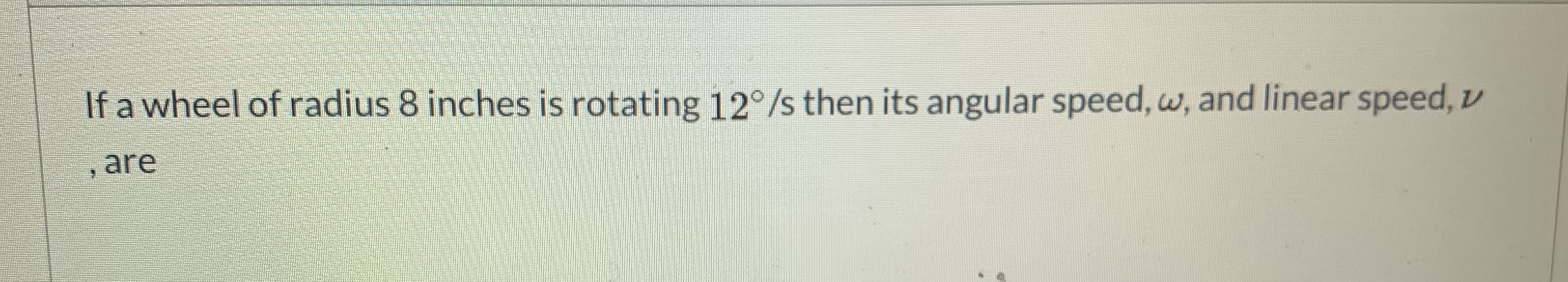 If a wheel of radius 8 inches is rotating 12°/s then its angular speed, w, and linear speed, v
, are
