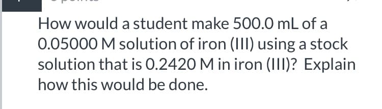 How would a student make 500.0 mL of a
0.05000 M solution of iron (III) using a stock
solution that is 0.2420 M in iron (III)? Explain
how this would be done.
