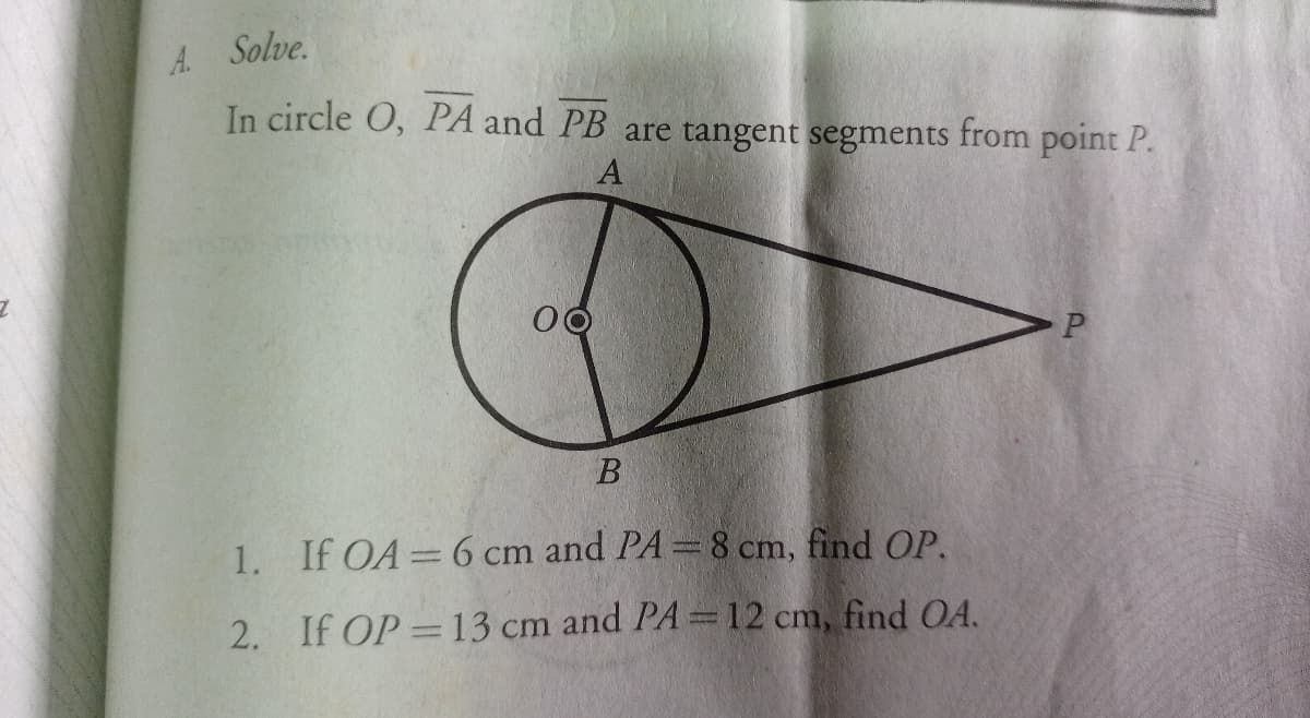 A. Solve.
In circle O, PA and PB are tangent segments from point P.
В
1. If OA=6 cm and PA=8 cm, find OP.
%3D
2. If OP=13 cm and PA =12 cm, find OA.
