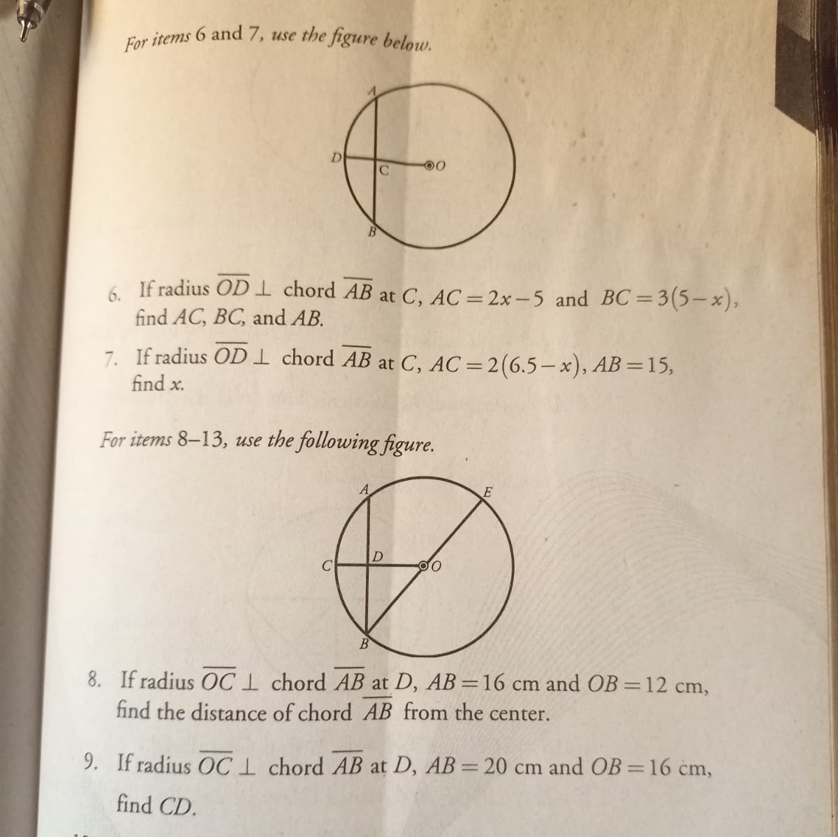 For items 6 and 7, use the figure below.
00
6. If radius OD1 chord AB at C, AC = 2x – 5 and BC=3(5-x),
find AC, BC, and AB.
7. If radius OD 1 chord AB at C, AC =2(6.5– x), AB =15,
find x.
For items 8–13, use the following figure.
B
8. If radius OC1 chord AB at D, AB =16 cm and OB =12 cm,
find the distance of chord AB from the center.
9. If radius OC1 chord AB at D, AB= 20 cm and OB=16 cm,
find CD.
