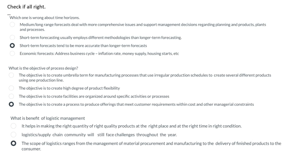 Check if all right.
Which one is wrong about time horizons.
Medium/long range forecasts deal with more comprehensive issues and support management decisions regarding planning and products, plants
and processes.
Short-term forecasting usually employs different methodologies than longer-term forecasting.
Short-term forecasts tend to be more accurate than longer-term forecasts
Economic forecasts: Address business cycle - inflation rate, money supply, housing starts, etc
What is the objective of process design?
The objective is to create umbrella term for manufacturing processes that use irregular production schedules to create several different products
using one production line.
The objective is to create high degree of product flexibility
The objective is to create facilities are organized around specific activities or processes
The objective is to create a process to produce offerings that meet customer requirements within cost and other managerial constraints
What is benefit of logistic management
It helps in making the right quantity of right quality products at the right place and at the right time in right condition.
logistics/supply chain community will still face challenges throughout the year.
O
The scope of logistics ranges from the management of material procurement and manufacturing to the delivery of finished products to the
consumer.