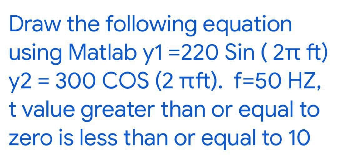 Draw the following equation
using Matlab y1 =220 Sin (2π ft)
y2 = 300 COS (2 πft). f=50 HZ,
t value greater than or equal to
zero is less than or equal to 10