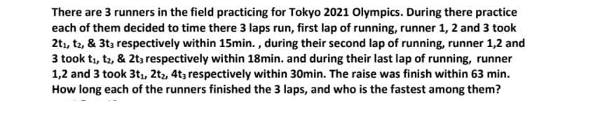 There are 3 runners in the field practicing for Tokyo 2021 Olympics. During there practice
each of them decided to time there 3 laps run, first lap of running, runner 1, 2 and 3 took
2tı, t2, & 3t3 respectively within 15min. , during their second lap of running, runner 1,2 and
3 took tı, tz, & 2t; respectively within 18min. and during their last lap of running, runner
1,2 and 3 took 3t,, 2t2, 4t3 respectively within 30min. The raise was finish within 63 min.
How long each of the runners finished the 3 laps, and who is the fastest among them?
