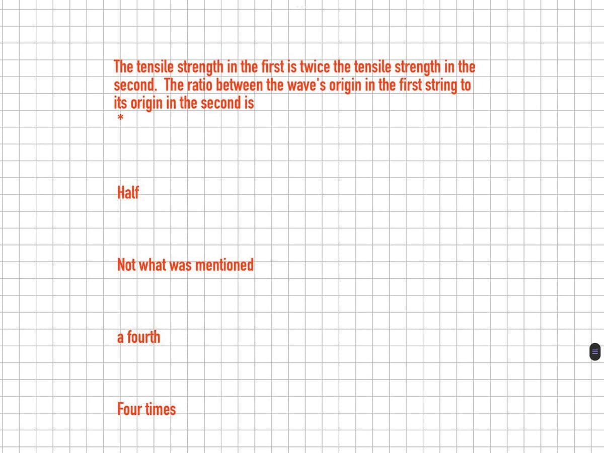 The tensile strength in the first is twice the tensile strength in the
second. The ratio between the wave's origin in the first string to
its origin in the second is
*
Half
Not what was mentioned
a fourth
Four times
=