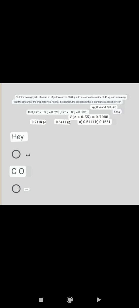 9) If the average yield of a dunum of yellow corn is 800 kg, with a standard deviation of 40 kg, and assuming
that the amount of the crop follows a normal distribution, the probability that a plant gives a crop between
kg( 834 and 778) is:
Note
that, P(Z < 0.33) = 0.6293, P(Z < 0.85) = 0.8023
P(Z < 0.55) = 0.7088
0.7118 (³)
0.3411 (
a) 0.5111 b) 0.1661
Hey
CO