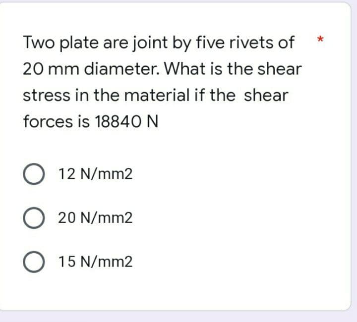 Two plate are joint by five rivets of
20 mm diameter. What is the shear
stress in the material if the shear
forces is 18840 N
O 12 N/mm2
O 20 N/mm2
O 15 N/mm2
*