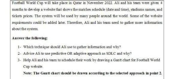 Football World Cup will take place in Qatar in November 2022. Ali and his team were given 4
months to develop a website that shows the matches schedule (date and time), stadiums names, and
tickets prices. The system will be used by many people around the world. Some of the website
requirements could be added later. Therefore, Ali and his team need to gather more information
about the system.
Answer the following:
1- Which technique should Ali use to gather information and why?
2- Advice Ali to use predictive OR adaptive approach as SDLC and why?
3- Help Ali and his team to schedule their work by drawing a Gantt chart for Football World
Cup website.
Note: The Gantt chart should be drawn according to the selected approach in point 2.