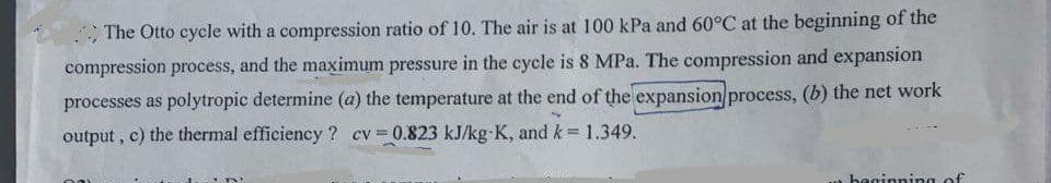 The Otto cycle with a compression ratio of 10. The air is at 100 kPa and 60°C at the beginning of the
compression process, and the maximum pressure in the cycle is 8 MPa. The compression and expansion
processes as polytropic determine (a) the temperature at the end of the expansion process, (b) the net work
output, c) the thermal efficiency ? cv=0.823 kJ/kg-K, and k = 1.349.
w beginning of