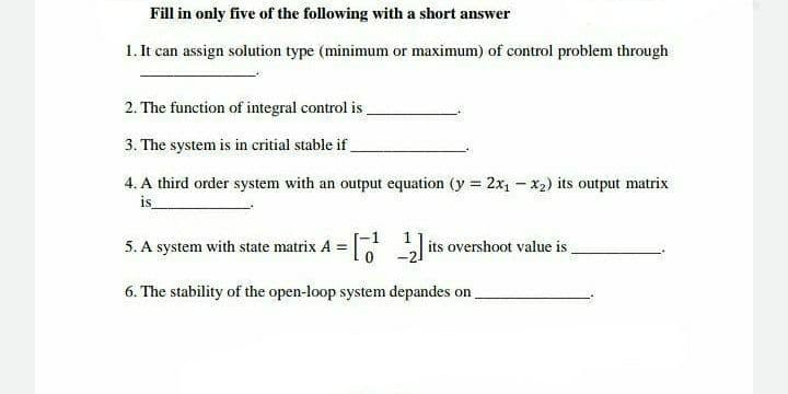 Fill in only five of the following with a short answer
1. It can assign solution type (minimum or maximum) of control problem through
2. The function of integral control is
3. The system is in critial stable if
4. A third order system with an output equation (y = 2x₁ - x₂) its output matrix
is_
5. A system with state matrix A = [¹ 2] its overshoot value is
6. The stability of the open-loop system depandes on