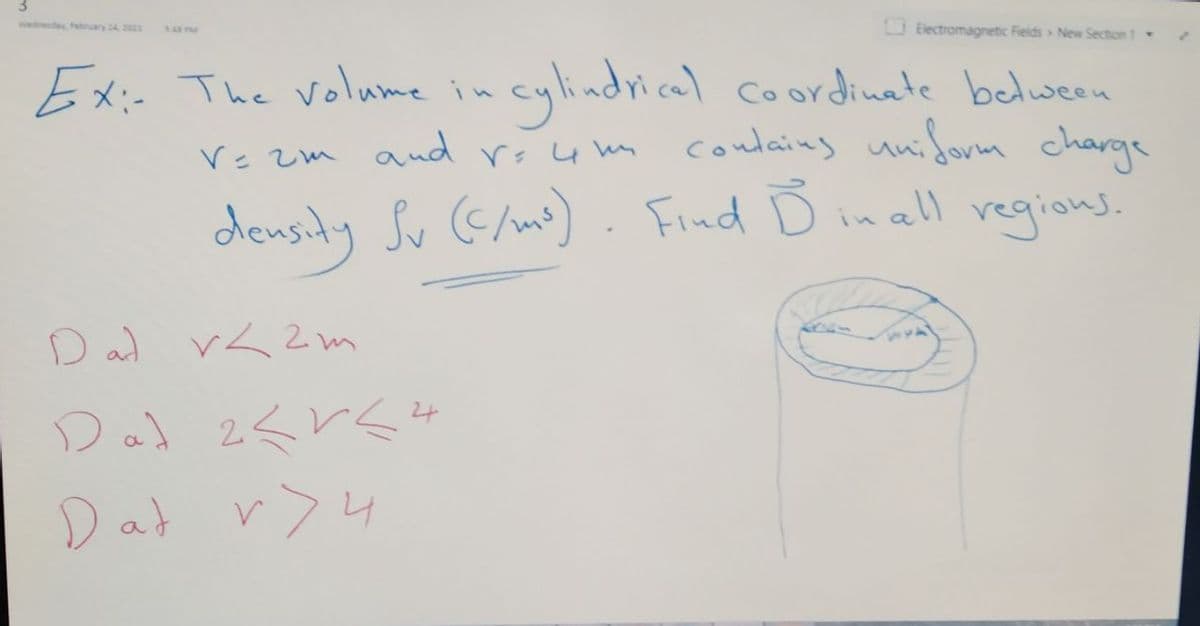 wednesday, Febnuary 24 2021
O Electromagnetic Fields New Section 1
14 P
Ex:- The volume in
cylindrical coordinate belween
coulaing uniform charge
Ve zm and rs 4 un
density Sv G/ms) . Find D inall regions.
D ad r< 2m
つ) 2くとく4
Dal
Dat r>4
