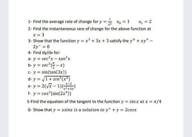 1- Find the average rate of change for y = x, = 1
x1 = 2
2- Find the instantaneous rare of change for the above function at
x = 3
3- Show that the function y = x + 3x + 3 satisfy the y + xy -
2y- = 0
4- Find dy/dx for:
a- y = sec?x - tan?x
b- y = sec - x)
C- y = sin(tan(3x))
d- y = V1 + sin³ (x)
e- y = 2(V- 1)
f- y = cos {sin(2x*)}
x-2
5-Find the equation of the tangent to the function y = sin x at x = 7/4
6- Show that y = xsinx is a solution to y +y = 2cosx
