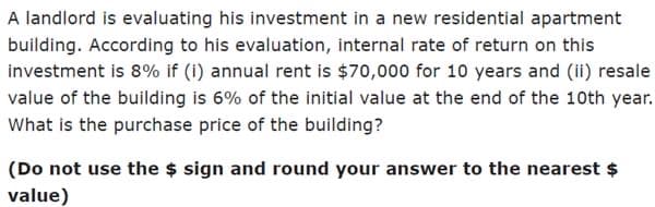 A landlord is evaluating his investment in a new residential apartment
building. According to his evaluation, internal rate of return on this
investment is 8% if (i) annual rent is $70,000 for 10 years and (ii) resale
value of the building is 6% of the initial value at the end of the 10th year.
What is the purchase price of the building?
(Do not use the $ sign and round your answer to the nearest $
value)