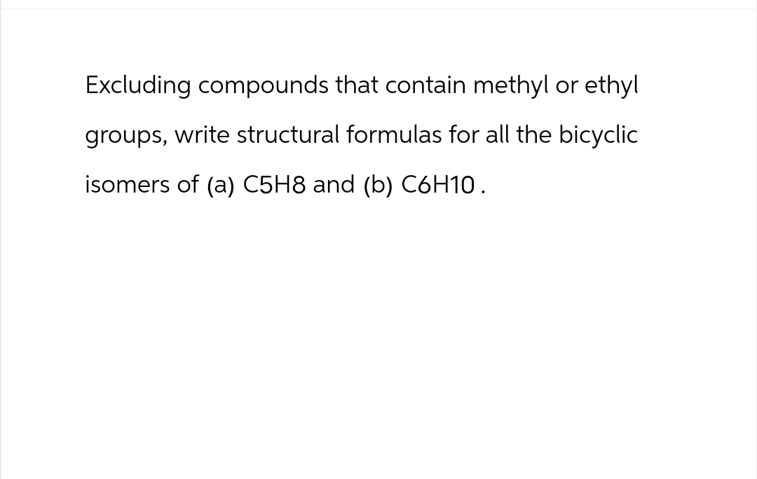 Excluding compounds that contain methyl or ethyl
groups, write structural formulas for all the bicyclic
isomers of (a) C5H8 and (b) C6H10.