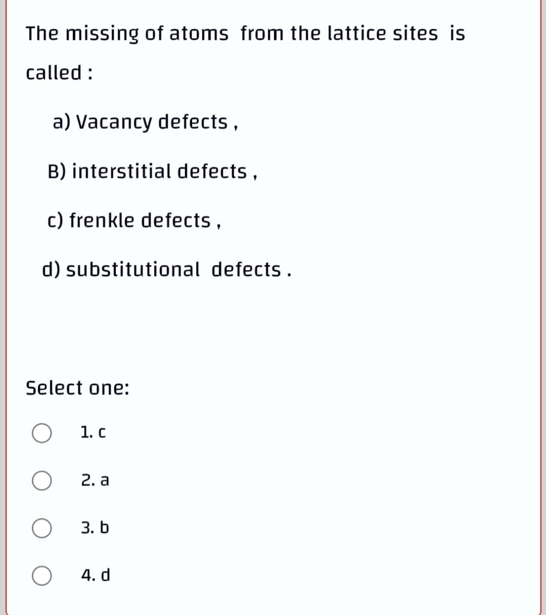 The missing of atoms from the lattice sites is
called :
a) Vacancy defects ,
B) interstitial defects ,
c) frenkle defects ,
d) substitutional defects.
Select one:
1. c
2. а
3. b
4. d
