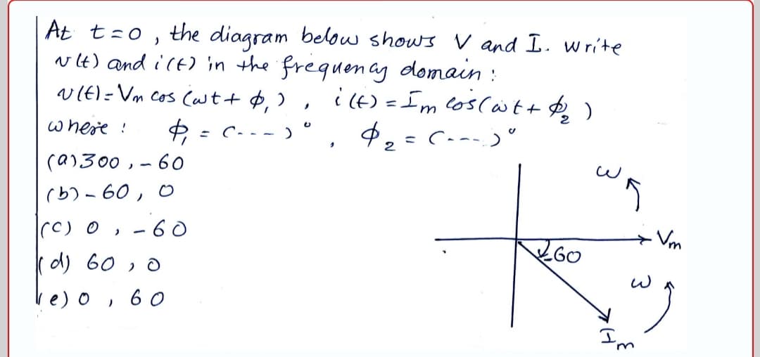 At t=o , the diagram belou shows V and I. write
vlt) and ict) 'in the frequenay domain :
vIE)=Vm cos (wt+ P,
i (6) = Im coscas t+ $ )
where !
: C- - -)
2
(a)300,-60
(b) - 60, 0
- 6 0
+ Vm
GO
d) 60 , o
ve)o,
6 0
